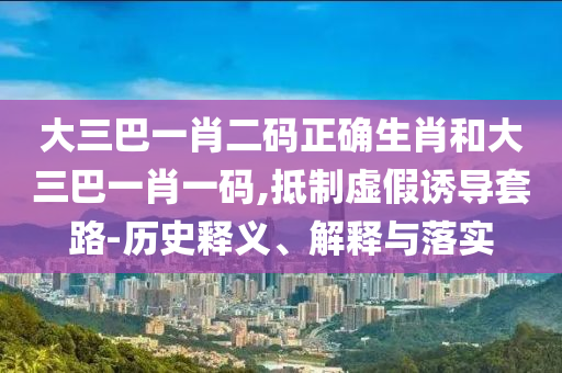 大三巴一肖二码正确生肖和大三巴一肖一码,抵制虚假诱导套路-历史释义、解释与落实