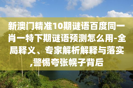 新澳门精准10期谜语百度同一肖一特下期谜语预测怎么用-全局释义、专家解析解释与落实,警惕夸张幌子背后