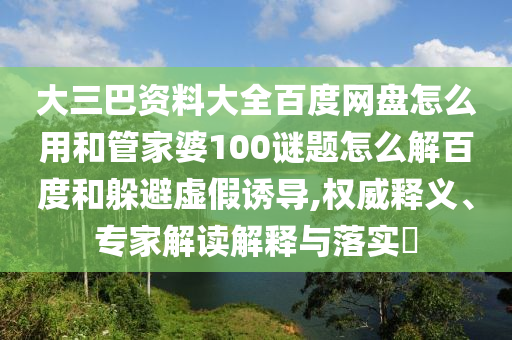 大三巴资料大全百度网盘怎么用和管家婆100谜题怎么解百度和躲避虚假诱导,权威释义、专家解读解释与落实​