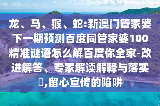龙、马、猴、蛇:新澳门管家婆下一期预测百度同管家婆100精准谜语怎么解百度你全家-改进解答、专家解读解释与落实​,留心宣传的陷阱