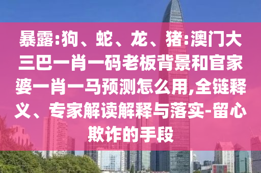 暴露:狗、蛇、龙、猪:澳门大三巴一肖一码老板背景和官家婆一肖一马预测怎么用,全链释义、专家解读解释与落实-留心欺诈的手段