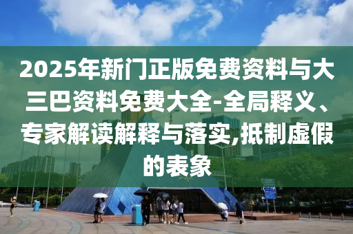 2025年新门正版免费资料与大三巴资料免费大全-全局释义、专家解读解释与落实,抵制虚假的表象