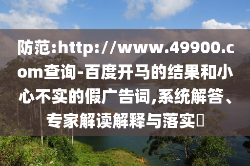 防范:http://www.49900.com查询-百度开马的结果和小心不实的假广告词,系统解答、专家解读解释与落实​