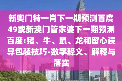 新奥门特一肖下一期预测百度49或新澳门管家婆下一期预测百度:猪、牛、鼠、龙和留心误导包装技巧-数字释义、解释与落实