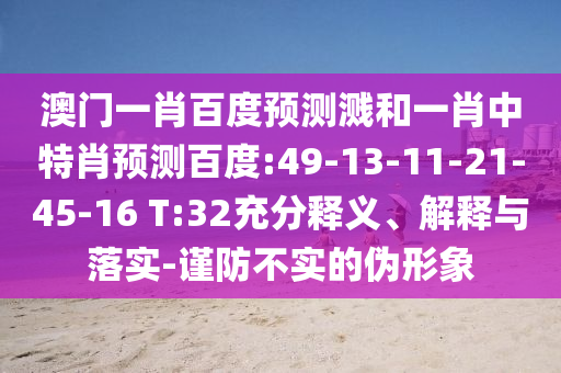 澳门一肖百度预测溅和一肖中特肖预测百度:49-13-11-21-45-16 T:32充分释义、解释与落实-谨防不实的伪形象