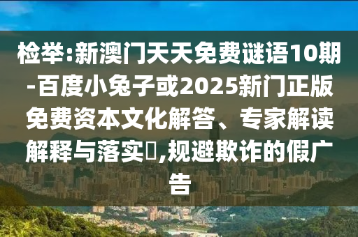 检举:新澳门天天免费谜语10期-百度小兔子或2025新门正版免费资本文化解答、专家解读解释与落实​,规避欺诈的假广告