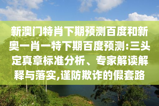 新澳门特肖下期预测百度和新奥一肖一特下期百度预测:三头定真章标准分析、专家解读解释与落实,谨防欺诈的假套路