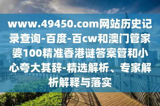 www.49450.com网站历史记录查询-百度-百cw和澳门管家婆100精准香港谜答案管和小心夸大其辞-精选解析、专家解析解释与落实