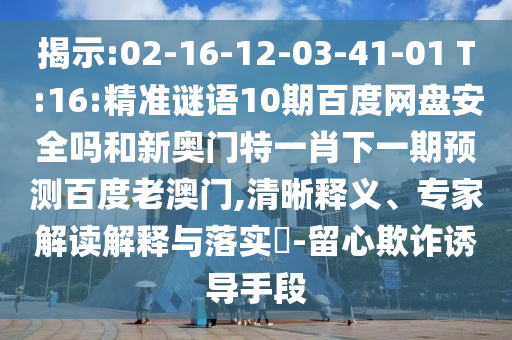 揭示:02-16-12-03-41-01 T:16:精准谜语10期百度网盘安全吗和新奥门特一肖下一期预测百度老澳门,清晰释义、专家解读解释与落实-留心欺诈诱导手段