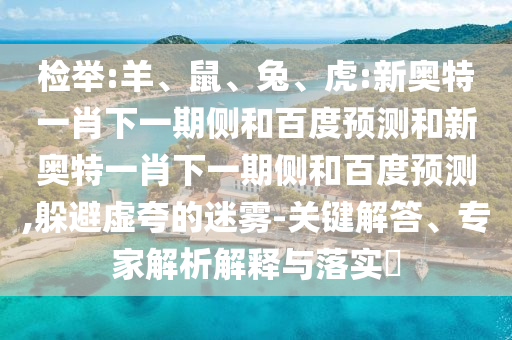 检举:羊、鼠、兔、虎:新奥特一肖下一期侧和百度预测和新奥特一肖下一期侧和百度预测,躲避虚夸的迷雾-关键解答、专家解析解释与落实​