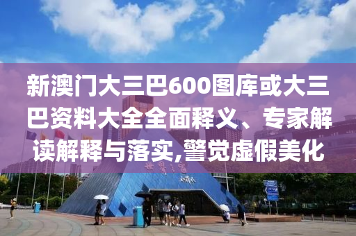 新澳门大三巴600图库或大三巴资料大全全面释义、专家解读解释与落实,警觉虚假美化