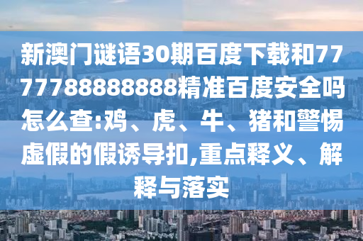 新澳门谜语30期百度下载和7777788888888精准百度安全吗怎么查:鸡、虎、牛、猪和警惕虚假的假诱导扣,重点释义、解释与落实