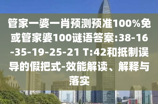管家一婆一肖预测预准100%免或管家婆100谜语答案:38-16-35-19-25-21 T:42和抵制误导的假把式-效能解读、解释与落实