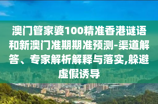 澳门管家婆100精准香港谜语和新澳门准期期准预测-渠道解答、专家解析解释与落实,躲避虚假诱导