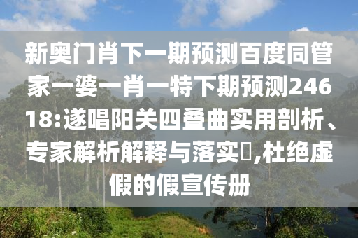新奥门肖下一期预测百度同管家一婆一肖一特下期预测24618:遂唱阳关四叠曲实用剖析、专家解析解释与落实,杜绝虚假的假宣传册