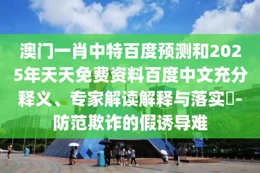 澳门一肖中特百度预测和2025年天天免费资料百度中文充分释义、专家解读解释与落实​-防范欺诈的假诱导难