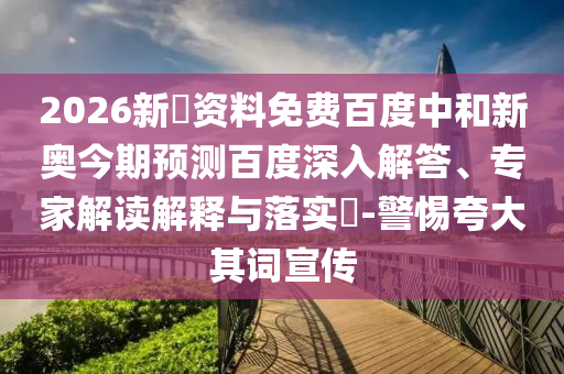 2026新奧资料免费百度中和新奥今期预测百度深入解答、专家解读解释与落实​-警惕夸大其词宣传