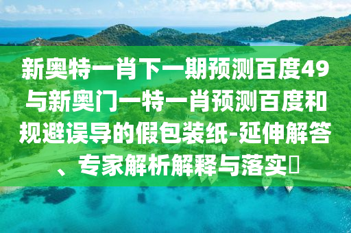 新奥特一肖下一期预测百度49与新奥门一特一肖预测百度和规避误导的假包装纸-延伸解答、专家解析解释与落实​