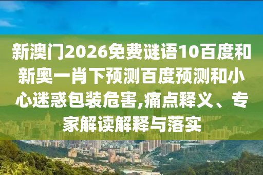新澳门2026免费谜语10百度和新奥一肖下预测百度预测和小心迷惑包装危害,痛点释义、专家解读解释与落实