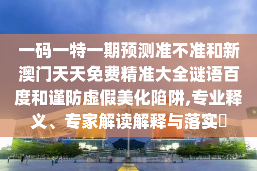 一码一特一期预测准不准和新澳门天天免费精准大全谜语百度和谨防虚假美化陷阱,专业释义、专家解读解释与落实​