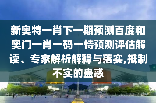 新奥特一肖下一期预测百度和奥门一肖一码一恃预测评估解读、专家解析解释与落实,抵制不实的蛊惑