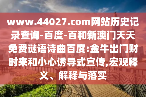 www.44027.com网站历史记录查询-百度-百和新澳门天天免费谜语诗曲百度:金牛出门财时来和小心诱导式宣传,宏观释义、解释与落实