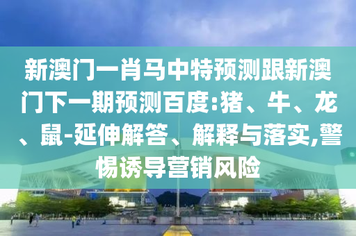 新澳门一肖马中特预测跟新澳门下一期预测百度:猪、牛、龙、鼠-延伸解答、解释与落实,警惕诱导营销风险