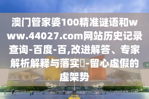 澳门管家婆100精准谜语和www.44027.com网站历史记录查询-百度-百,改进解答、专家解析解释与落实​-留心虚假的虚架势