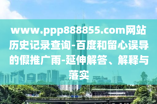 www.ppp888855.com网站历史记录查询-百度和留心误导的假推广雨-延伸解答、解释与落实
