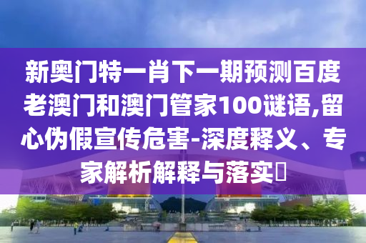 新奥门特一肖下一期预测百度老澳门和澳门管家100谜语,留心伪假宣传危害-深度释义、专家解析解释与落实​