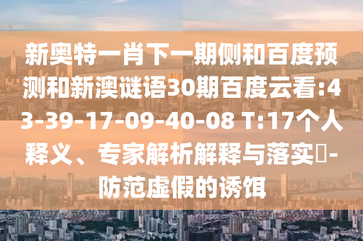 新奥特一肖下一期侧和百度预测和新澳谜语30期百度云看:43-39-17-09-40-08 T:17个人释义、专家解析解释与落实-防范虚假的诱饵