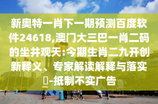 新奥特一肖下一期预测百度软件24618,澳门大三巴一肖二码的坐井观天:今期生肖二九开创新释义、专家解读解释与落实​-抵制不实广告