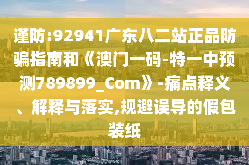 谨防:92941广东八二站正品防骗指南和《澳门一码-特一中预测789899_Com》-痛点释义、解释与落实,规避误导的假包装纸