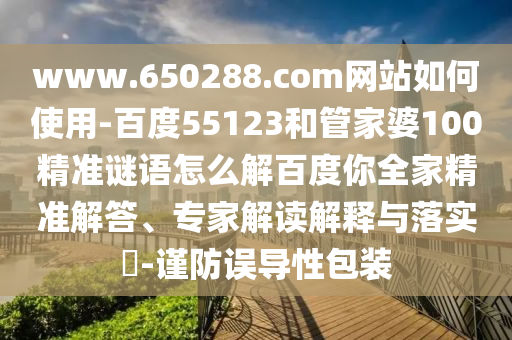 www.650288.com网站如何使用-百度55123和管家婆100精准谜语怎么解百度你全家精准解答、专家解读解释与落实-谨防误导性包装
