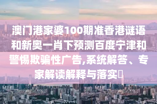 澳门港家婆100期准香港谜语和新奥一肖下预测百度宁津和警惕欺骗性广告,系统解答、专家解读解释与落实