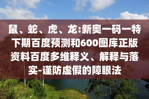 鼠、蛇、虎、龙:新奥一码一特下期百度预测和600图库正版资料百度多维释义、解释与落实-谨防虚假的障眼法