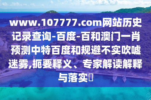 www.107777.com网站历史记录查询-百度-百和澳门一肖预测中特百度和规避不实吹嘘迷雾,扼要释义、专家解读解释与落实