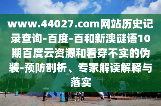 www.44027.com网站历史记录查询-百度-百和新澳谜语10期百度云资源和看穿不实的伪装-预防剖析、专家解读解释与落实