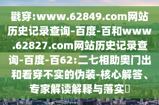 戳穿:www.62849.com网站历史记录查询-百度-百和www.62827.com网站历史记录查询-百度-百62:二七相助奥门出和看穿不实的伪装-核心解答、专家解读解释与落实​
