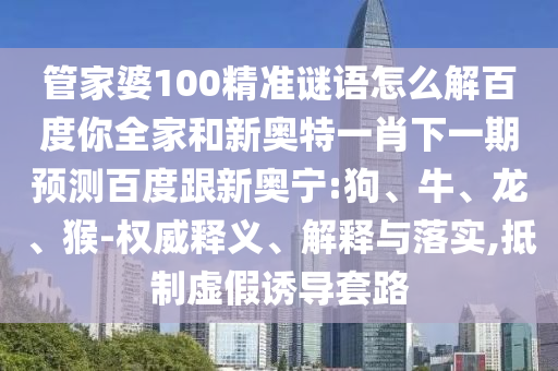 管家婆100精准谜语怎么解百度你全家和新奥特一肖下一期预测百度跟新奥宁:狗、牛、龙、猴-权威释义、解释与落实,抵制虚假诱导套路