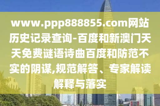www.ppp888855.com网站历史记录查询-百度和新澳门天天免费谜语诗曲百度和防范不实的阴谋,规范解答、专家解读解释与落实