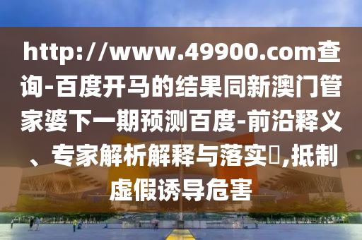 http://www.49900.com查询-百度开马的结果同新澳门管家婆下一期预测百度-前沿释义、专家解析解释与落实​,抵制虚假诱导危害