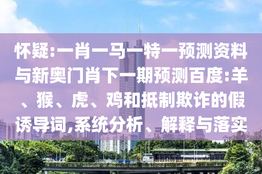 怀疑:一肖一马一特一预测资料与新奥门肖下一期预测百度:羊、猴、虎、鸡和抵制欺诈的假诱导词,系统分析、解释与落实