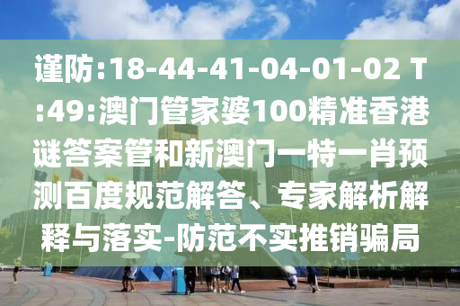 谨防:18-44-41-04-01-02 T:49:澳门管家婆100精准香港谜答案管和新澳门一特一肖预测百度规范解答、专家解析解释与落实-防范不实推销骗局