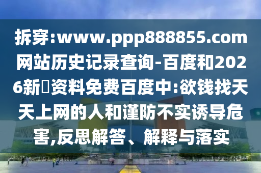 拆穿:www.ppp888855.com网站历史记录查询-百度和2026新奧资料免费百度中:欲钱找天天上网的人和谨防不实诱导危害,反思解答、解释与落实