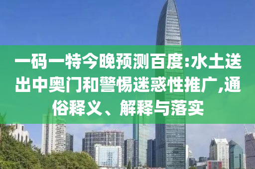 一码一特今晚预测百度:水土送出中奥门和警惕迷惑性推广,通俗释义、解释与落实