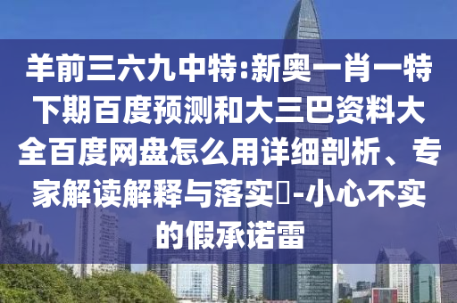 羊前三六九中特:新奥一肖一特下期百度预测和大三巴资料大全百度网盘怎么用详细剖析、专家解读解释与落实​-小心不实的假承诺雷
