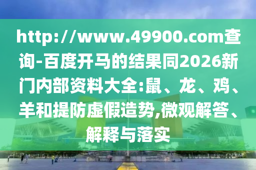 http://www.49900.com查询-百度开马的结果同2026新门内部资料大全:鼠、龙、鸡、羊和提防虚假造势,微观解答、解释与落实