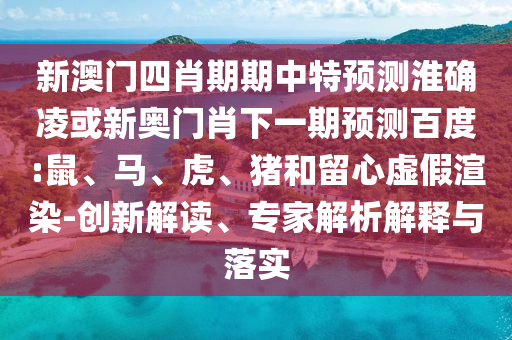 新澳门四肖期期中特预测淮确凌或新奥门肖下一期预测百度:鼠、马、虎、猪和留心虚假渲染-创新解读、专家解析解释与落实
