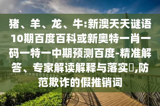 猪、羊、龙、牛:新澳天天谜语10期百度百科或新奥特一肖一码一特一中期预测百度-精准解答、专家解读解释与落实​,防范欺诈的假推销词